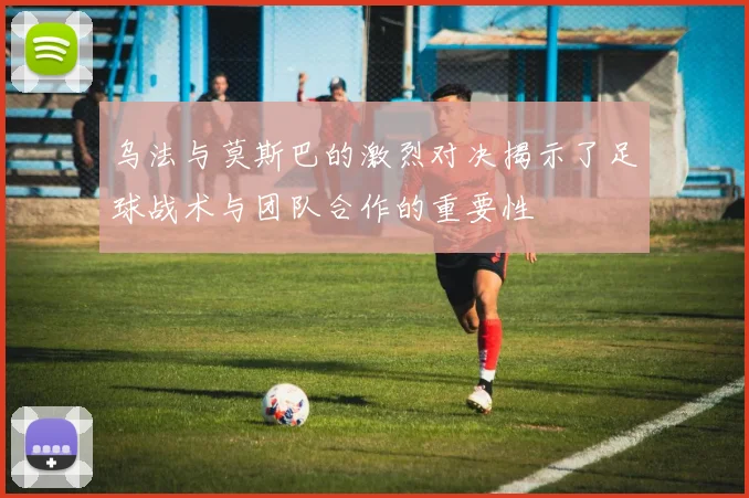乌法与莫斯巴的激烈对决揭示了足球战术与团队合作的重要性