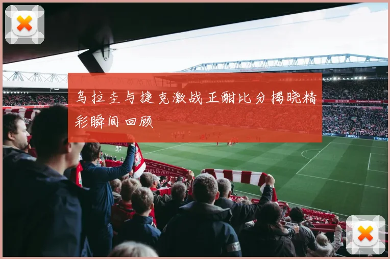 乌拉圭与捷克激战正酣比分揭晓精彩瞬间回顾