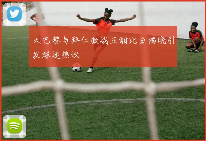 大巴黎与拜仁激战正酣比分揭晓引发球迷热议