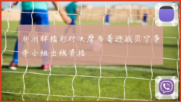 非洲杯精彩对决摩洛哥迎战贝宁争夺小组出线资格