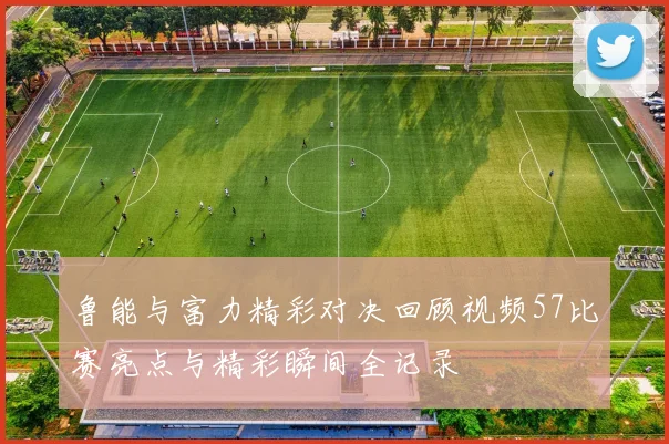 鲁能与富力精彩对决回顾视频57比赛亮点与精彩瞬间全记录