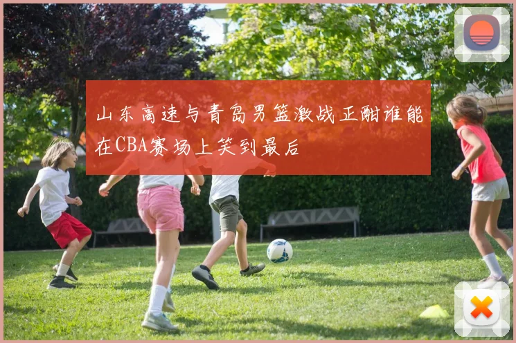 山东高速与青岛男篮激战正酣谁能在CBA赛场上笑到最后