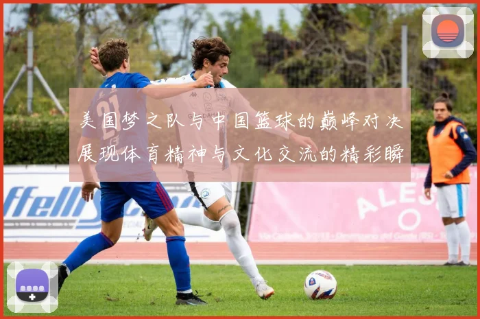 美国梦之队与中国篮球的巅峰对决展现体育精神与文化交流的精彩瞬间