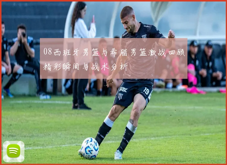 08西班牙男篮与希腊男篮激战回顾精彩瞬间与战术分析