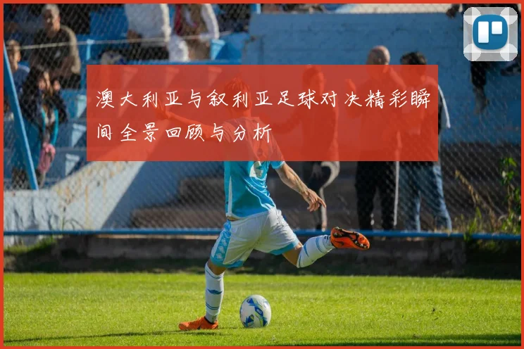 澳大利亚与叙利亚足球对决精彩瞬间全景回顾与分析
