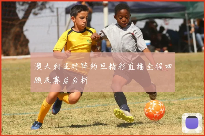 澳大利亚对阵约旦精彩直播全程回顾及赛后分析