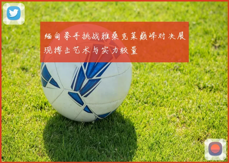 缅甸拳手挑战雅桑克莱巅峰对决展现搏击艺术与实力较量