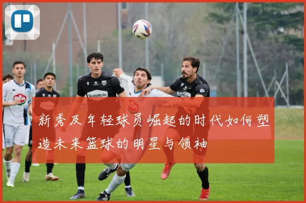 新秀及年轻球员崛起的时代如何塑造未来篮球的明星与领袖