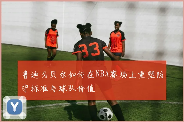 鲁迪戈贝尔如何在NBA赛场上重塑防守标准与球队价值