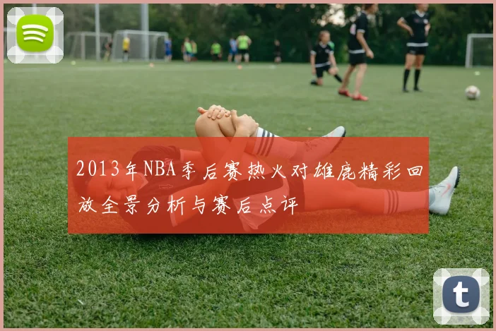 2013年NBA季后赛热火对雄鹿精彩回放全景分析与赛后点评